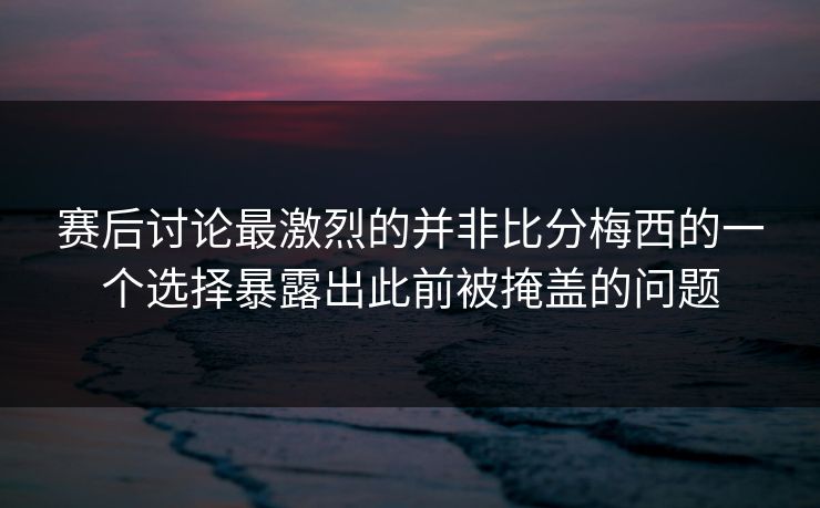赛后讨论最激烈的并非比分梅西的一个选择暴露出此前被掩盖的问题