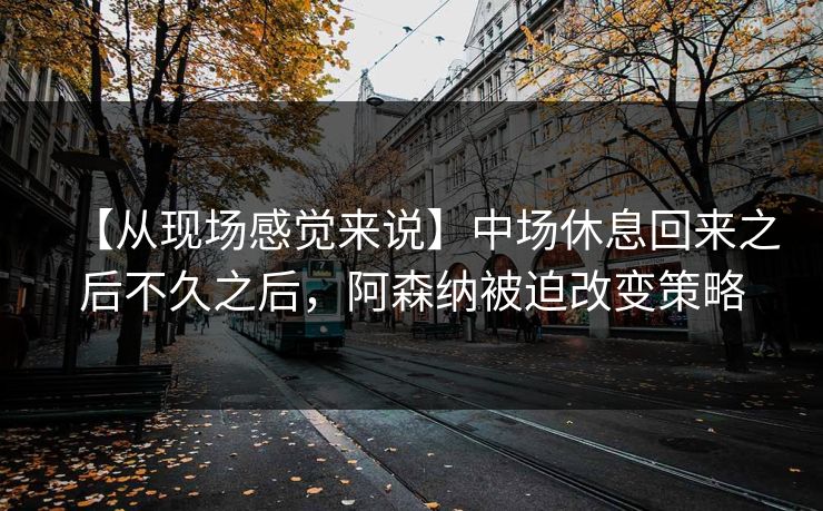 【从现场感觉来说】中场休息回来之后不久之后，阿森纳被迫改变策略