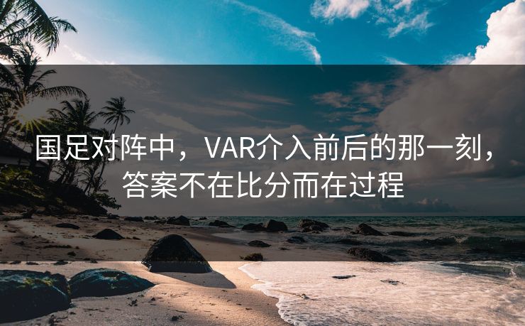 国足对阵中，VAR介入前后的那一刻，答案不在比分而在过程