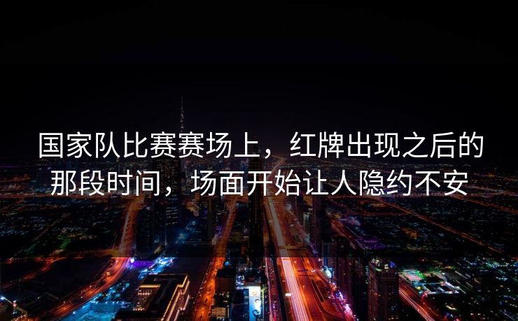 国家队比赛赛场上，红牌出现之后的那段时间，场面开始让人隐约不安