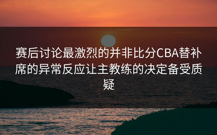 赛后讨论最激烈的并非比分CBA替补席的异常反应让主教练的决定备受质疑