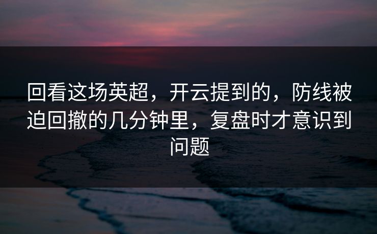 回看这场英超，开云提到的，防线被迫回撤的几分钟里，复盘时才意识到问题