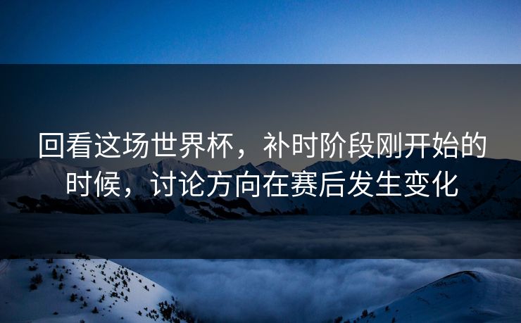 回看这场世界杯，补时阶段刚开始的时候，讨论方向在赛后发生变化