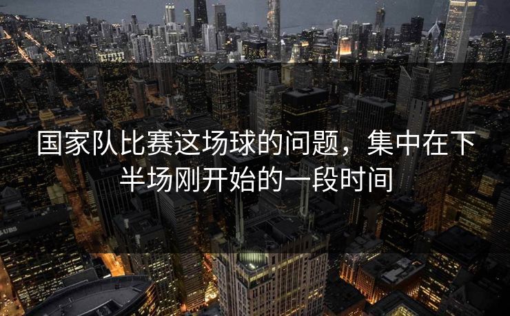 国家队比赛这场球的问题，集中在下半场刚开始的一段时间