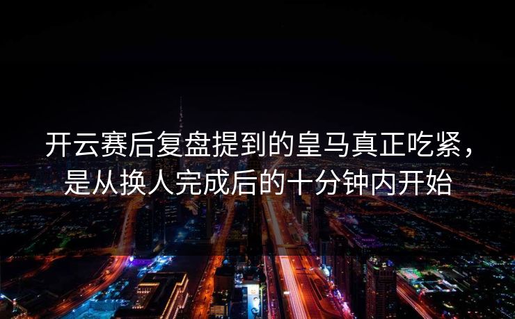 开云赛后复盘提到的皇马真正吃紧，是从换人完成后的十分钟内开始