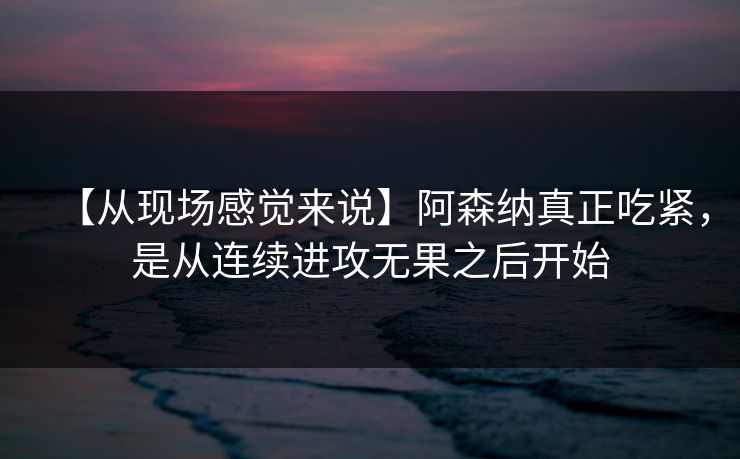 【从现场感觉来说】阿森纳真正吃紧，是从连续进攻无果之后开始