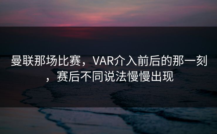 曼联那场比赛，VAR介入前后的那一刻，赛后不同说法慢慢出现