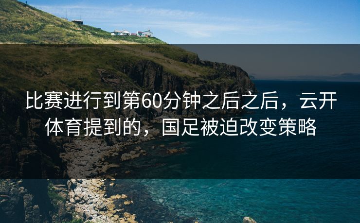 比赛进行到第60分钟之后之后，云开体育提到的，国足被迫改变策略