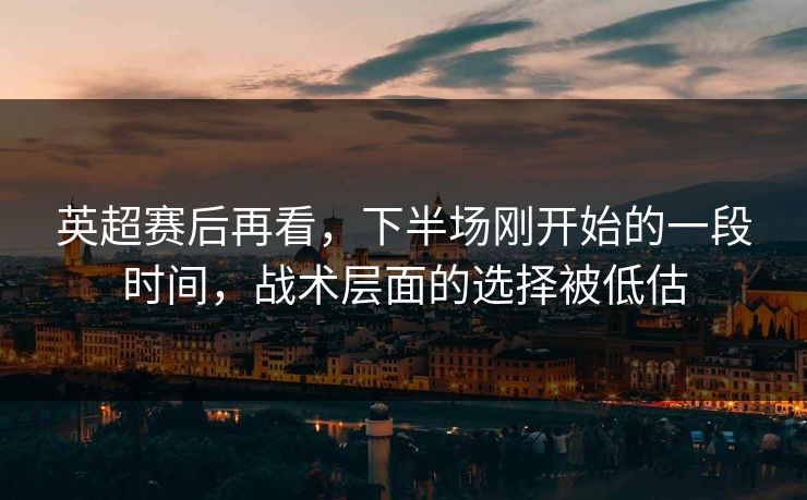 英超赛后再看，下半场刚开始的一段时间，战术层面的选择被低估