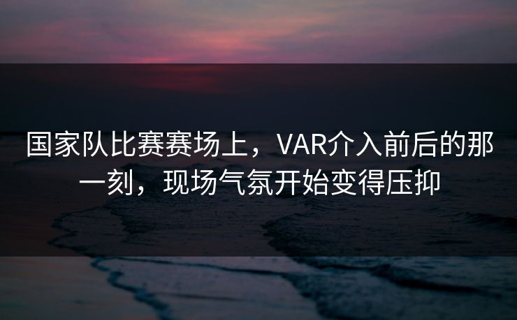 国家队比赛赛场上，VAR介入前后的那一刻，现场气氛开始变得压抑