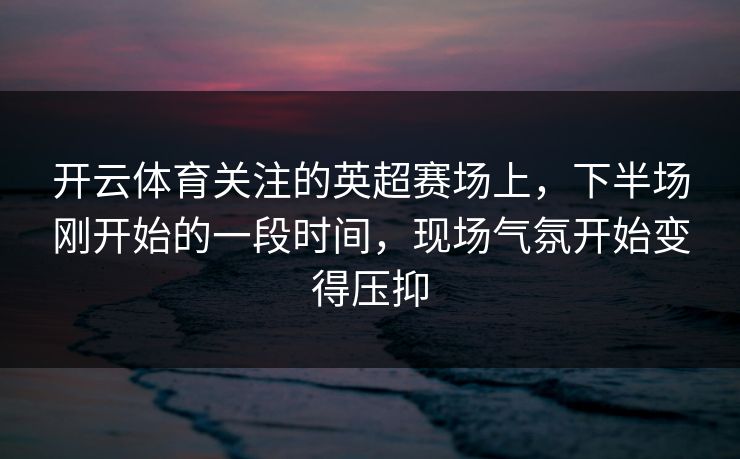 开云体育关注的英超赛场上，下半场刚开始的一段时间，现场气氛开始变得压抑